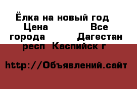 Ёлка на новый год › Цена ­ 30 000 - Все города  »    . Дагестан респ.,Каспийск г.